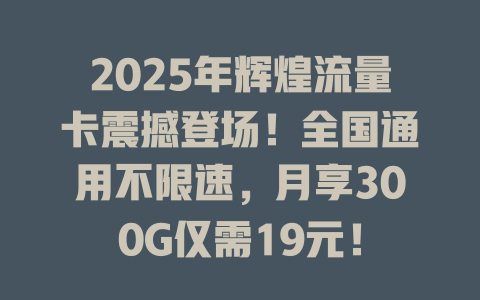 2025年辉煌流量卡震撼登场！全国通用不限速，月享300G仅需19元！