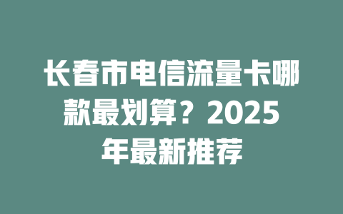 长春市电信流量卡哪款最划算？2025年最新推荐