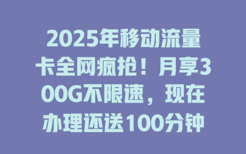 2025年移动流量卡全网疯抢！月享300G不限速，现在办理还送100分钟通话！