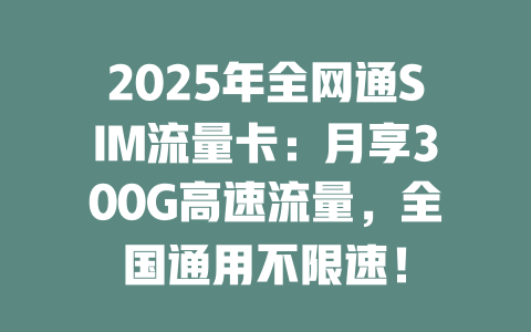 2025年全网通SIM流量卡：月享300G高速流量，全国通用不限速！