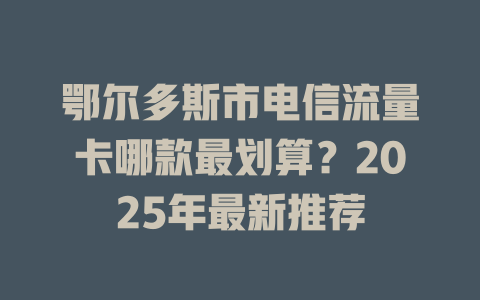 鄂尔多斯市电信流量卡哪款最划算？2025年最新推荐