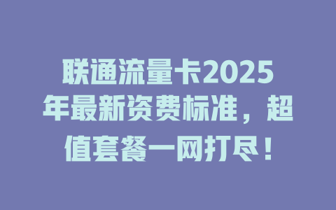 联通流量卡2025年最新资费标准，超值套餐一网打尽！
