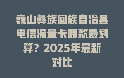巍山彝族回族自治县电信流量卡哪款最划算？2025年最新对比