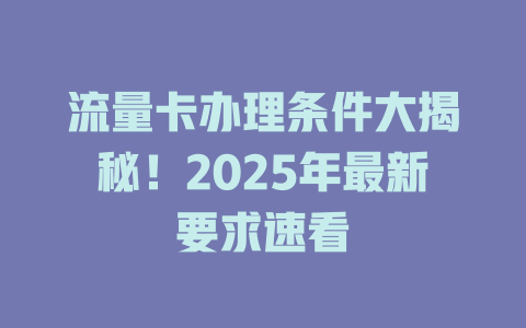 流量卡办理条件大揭秘！2025年最新要求速看