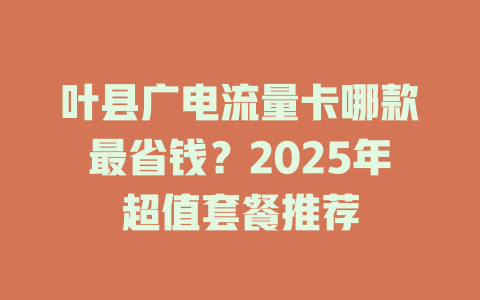 叶县广电流量卡哪款最省钱？2025年超值套餐推荐
