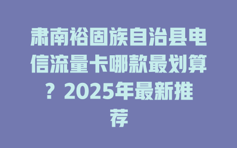肃南裕固族自治县电信流量卡哪款最划算？2025年最新推荐