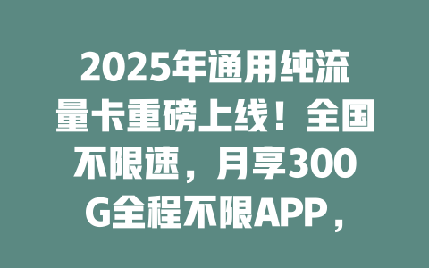 2025年通用纯流量卡重磅上线！全国不限速，月享300G全程不限APP，即充即用无套路！