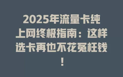 2025年流量卡纯上网终极指南：这样选卡再也不花冤枉钱！