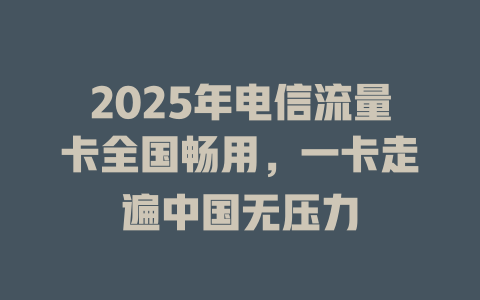2025年电信流量卡全国畅用，一卡走遍中国无压力