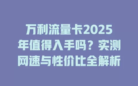 万利流量卡2025年值得入手吗？实测网速与性价比全解析