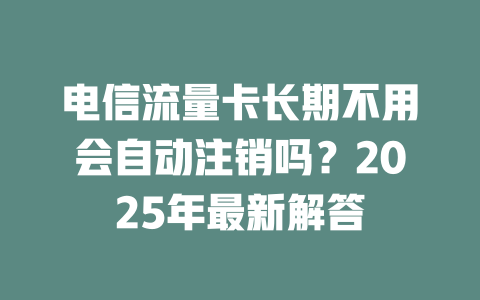 电信流量卡长期不用会自动注销吗？2025年最新解答