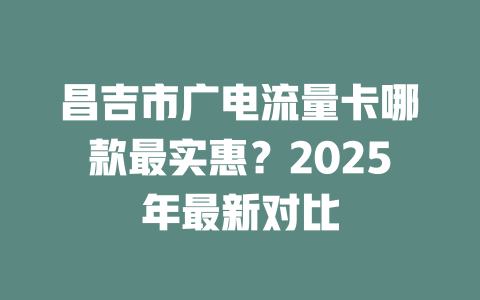 昌吉市广电流量卡哪款最实惠？2025年最新对比