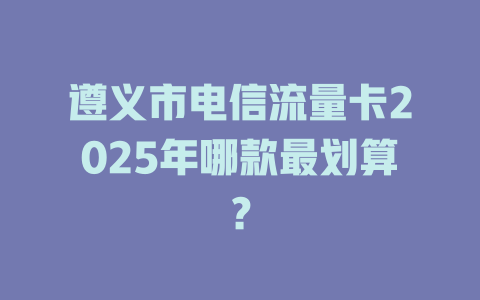 遵义市电信流量卡2025年哪款最划算？