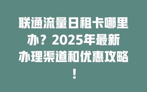 联通流量日租卡哪里办？2025年最新办理渠道和优惠攻略！