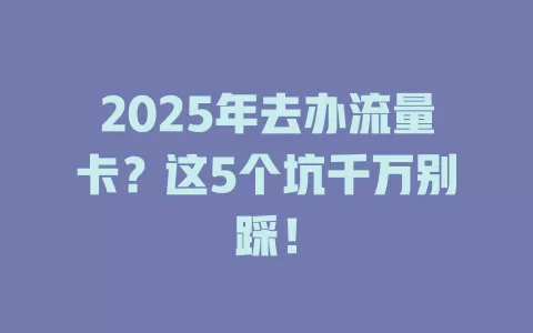 2025年去办流量卡？这5个坑千万别踩！