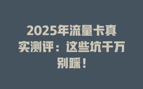 2025年流量卡真实测评：这些坑千万别踩！