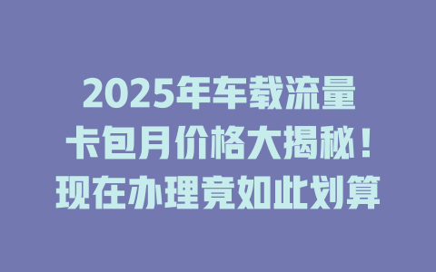 2025年车载流量卡包月价格大揭秘！现在办理竟如此划算