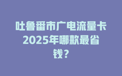 吐鲁番市广电流量卡2025年哪款最省钱？