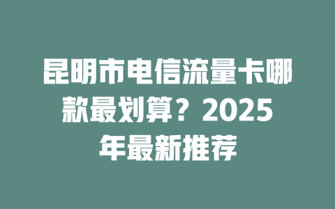 昆明市电信流量卡哪款最划算？2025年最新推荐
