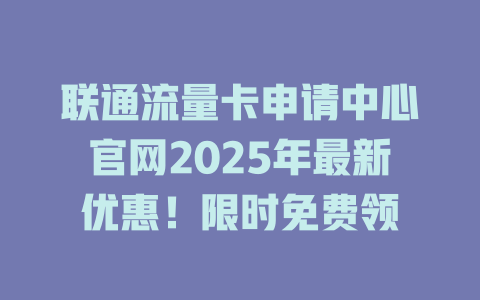 联通流量卡申请中心官网2025年最新优惠！限时免费领