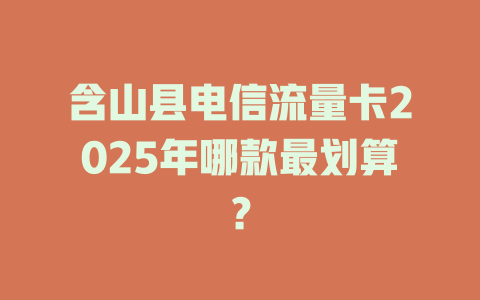 含山县电信流量卡2025年哪款最划算？