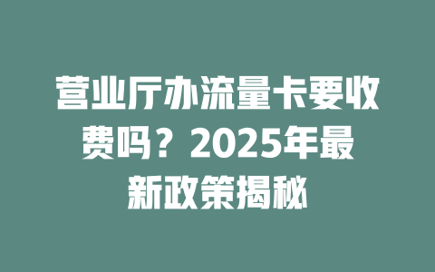 营业厅办流量卡要收费吗？2025年最新政策揭秘