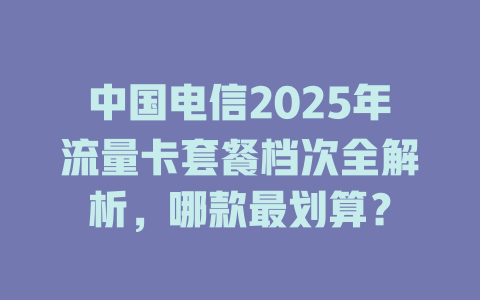 中国电信2025年流量卡套餐档次全解析，哪款最划算？