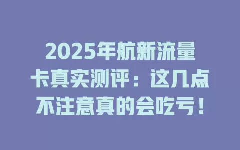 2025年航新流量卡真实测评：这几点不注意真的会吃亏！