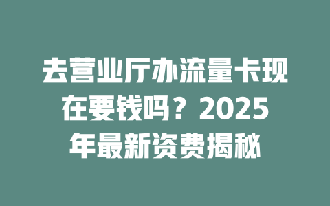 去营业厅办流量卡现在要钱吗？2025年最新资费揭秘
