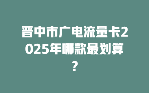 晋中市广电流量卡2025年哪款最划算？