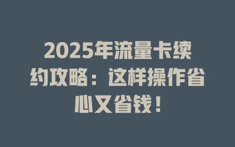 2025年流量卡续约攻略：这样操作省心又省钱！