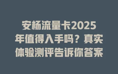 安杨流量卡2025年值得入手吗？真实体验测评告诉你答案