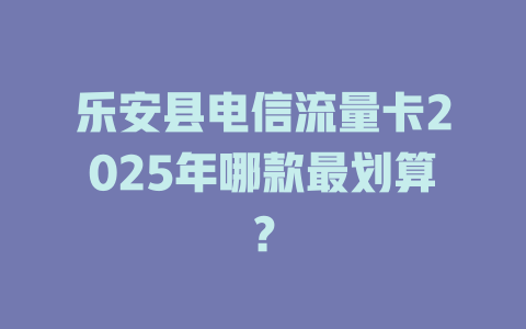乐安县电信流量卡2025年哪款最划算？