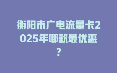衡阳市广电流量卡2025年哪款最优惠？