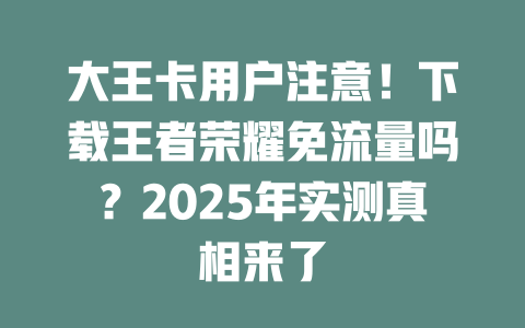 大王卡用户注意！下载王者荣耀免流量吗？2025年实测真相来了