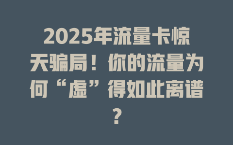 2025年流量卡惊天骗局！你的流量为何“虚”得如此离谱？