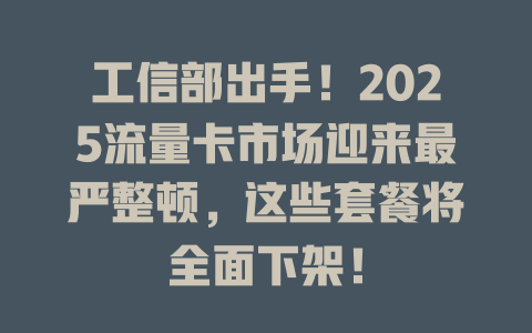 工信部出手！2025流量卡市场迎来最严整顿，这些套餐将全面下架！