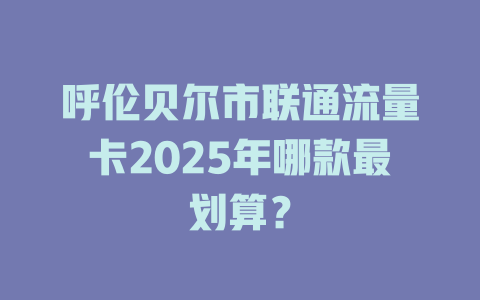 呼伦贝尔市联通流量卡2025年哪款最划算？