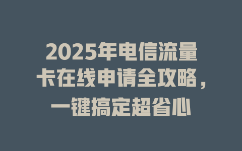 2025年电信流量卡在线申请全攻略，一键搞定超省心