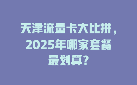 天津流量卡大比拼，2025年哪家套餐最划算？
