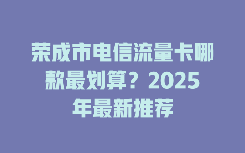 荣成市电信流量卡哪款最划算？2025年最新推荐