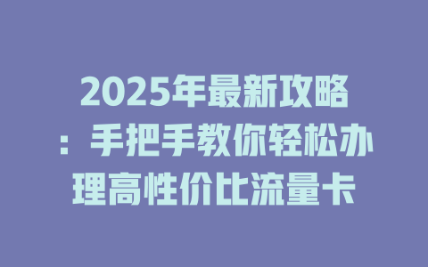 2025年最新攻略：手把手教你轻松办理高性价比流量卡
