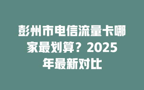 彭州市电信流量卡哪家最划算？2025年最新对比