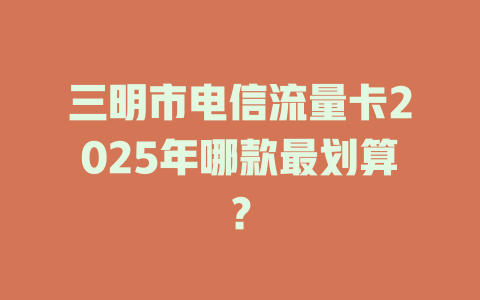 三明市电信流量卡2025年哪款最划算？