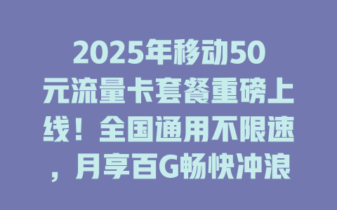 2025年移动50元流量卡套餐重磅上线！全国通用不限速，月享百G畅快冲浪！