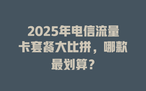2025年电信流量卡套餐大比拼，哪款最划算？