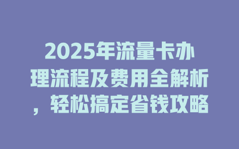 2025年流量卡办理流程及费用全解析，轻松搞定省钱攻略