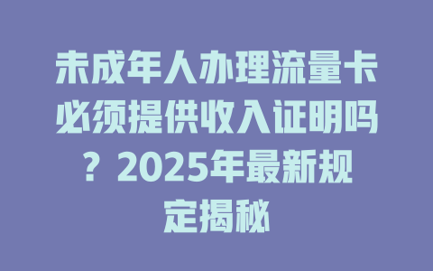 未成年人办理流量卡必须提供收入证明吗？2025年最新规定揭秘