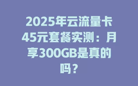 2025年云流量卡45元套餐实测：月享300GB是真的吗？