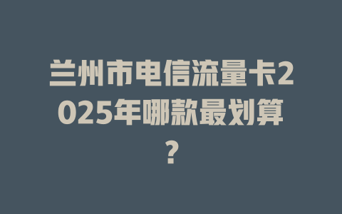 兰州市电信流量卡2025年哪款最划算？
